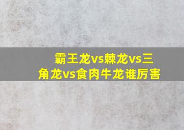 霸王龙vs棘龙vs三角龙vs食肉牛龙谁厉害