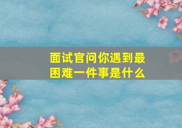 面试官问你遇到最困难一件事是什么