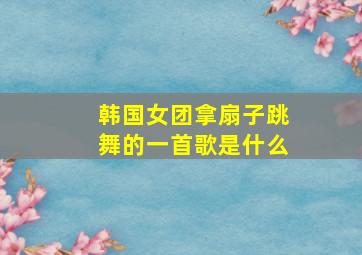 韩国女团拿扇子跳舞的一首歌是什么