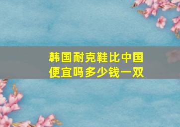 韩国耐克鞋比中国便宜吗多少钱一双