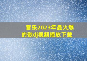 音乐2023年最火爆的歌dj视频播放下载