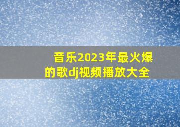 音乐2023年最火爆的歌dj视频播放大全