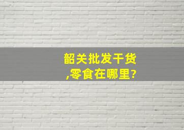 韶关批发干货,零食在哪里?