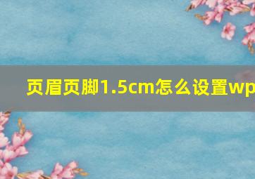 页眉页脚1.5cm怎么设置wps