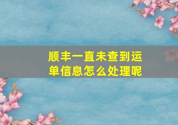 顺丰一直未查到运单信息怎么处理呢