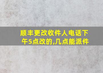 顺丰更改收件人电话下午5点改的,几点能派件