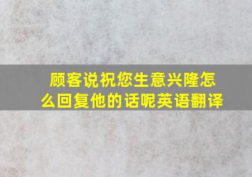 顾客说祝您生意兴隆怎么回复他的话呢英语翻译