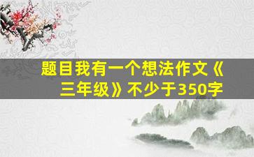 题目我有一个想法作文《三年级》不少于350字