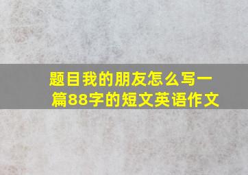 题目我的朋友怎么写一篇88字的短文英语作文