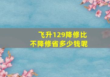 飞升129降修比不降修省多少钱呢