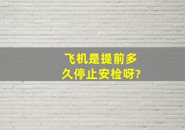 飞机是提前多久停止安检呀?