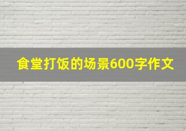 食堂打饭的场景600字作文