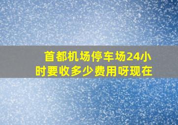 首都机场停车场24小时要收多少费用呀现在