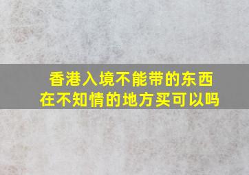 香港入境不能带的东西在不知情的地方买可以吗