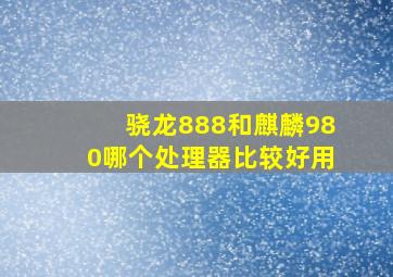 骁龙888和麒麟980哪个处理器比较好用