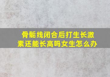 骨骺线闭合后打生长激素还能长高吗女生怎么办