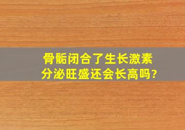 骨骺闭合了生长激素分泌旺盛还会长高吗?