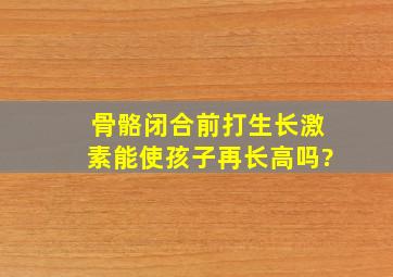 骨骼闭合前打生长激素能使孩子再长高吗?