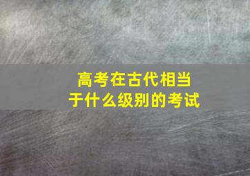 高考在古代相当于什么级别的考试