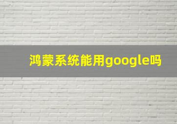 鸿蒙系统能用google吗