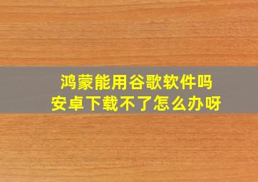 鸿蒙能用谷歌软件吗安卓下载不了怎么办呀