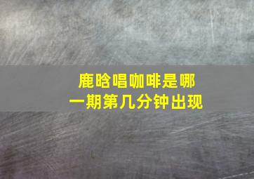 鹿晗唱咖啡是哪一期第几分钟出现