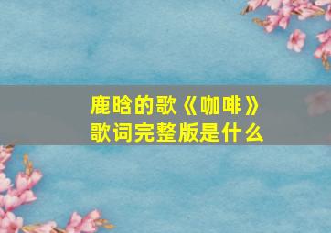 鹿晗的歌《咖啡》歌词完整版是什么