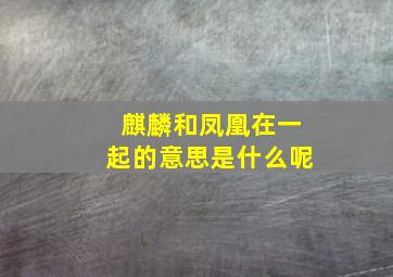 麒麟和凤凰在一起的意思是什么呢