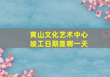 黄山文化艺术中心竣工日期是哪一天