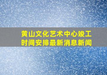 黄山文化艺术中心竣工时间安排最新消息新闻