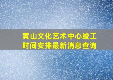 黄山文化艺术中心竣工时间安排最新消息查询