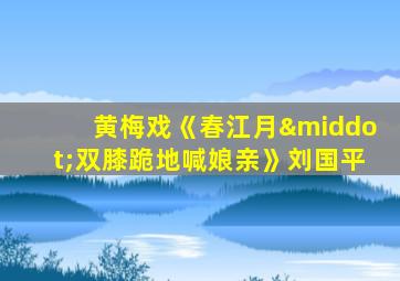 黄梅戏《春江月·双膝跪地喊娘亲》刘国平