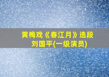 黄梅戏《春江月》选段 刘国平(一级演员)