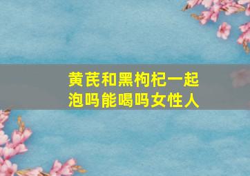 黄芪和黑枸杞一起泡吗能喝吗女性人