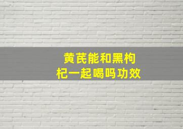 黄芪能和黑枸杞一起喝吗功效