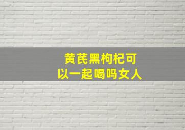 黄芪黑枸杞可以一起喝吗女人