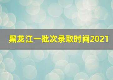 黑龙江一批次录取时间2021