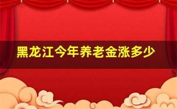 黑龙江今年养老金涨多少