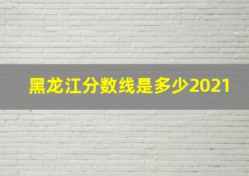 黑龙江分数线是多少2021