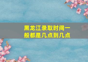 黑龙江录取时间一般都是几点到几点