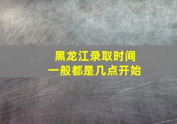 黑龙江录取时间一般都是几点开始