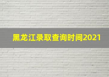 黑龙江录取查询时间2021