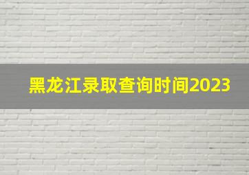 黑龙江录取查询时间2023