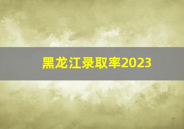 黑龙江录取率2023