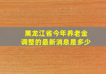 黑龙江省今年养老金调整的最新消息是多少