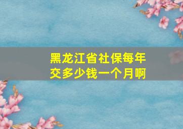 黑龙江省社保每年交多少钱一个月啊