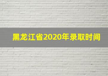 黑龙江省2020年录取时间