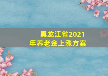 黑龙江省2021年养老金上涨方案