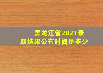 黑龙江省2021录取结果公布时间是多少