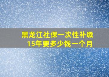 黑龙江社保一次性补缴15年要多少钱一个月